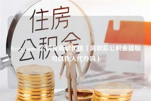 永康公积金离职代提（离职后公积金提取可以找人代办吗）